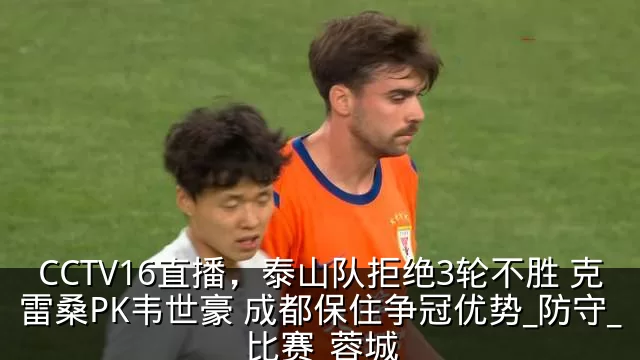CCTV16直播，泰山队拒绝3轮不胜 克雷桑PK韦世豪 成都保住争冠优势_防守_比赛_蓉城