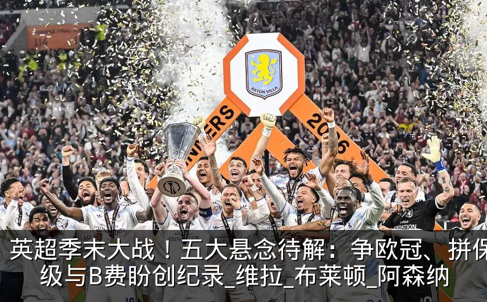 英超季末大战！五大悬念待解：争欧冠、拼保级与B费盼创纪录_维拉_布莱顿_阿森纳