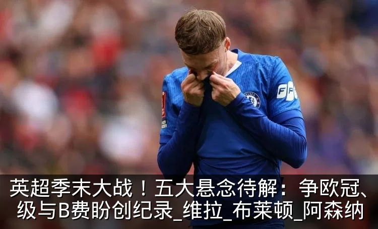 英超季末大战！五大悬念待解：争欧冠、拼保级与B费盼创纪录_维拉_布莱顿_阿森纳